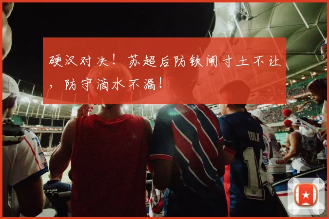 硬汉对决！苏超后防铁闸寸土不让，防守滴水不漏！