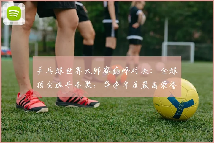 乒乓球世界大师赛巅峰对决:全球顶尖选手齐聚,争夺年度最高荣誉