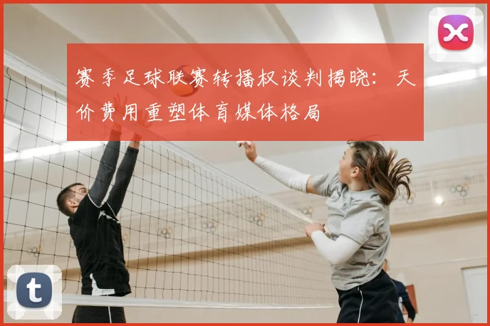 赛季足球联赛转播权谈判揭晓：天价费用重塑体育媒体格局