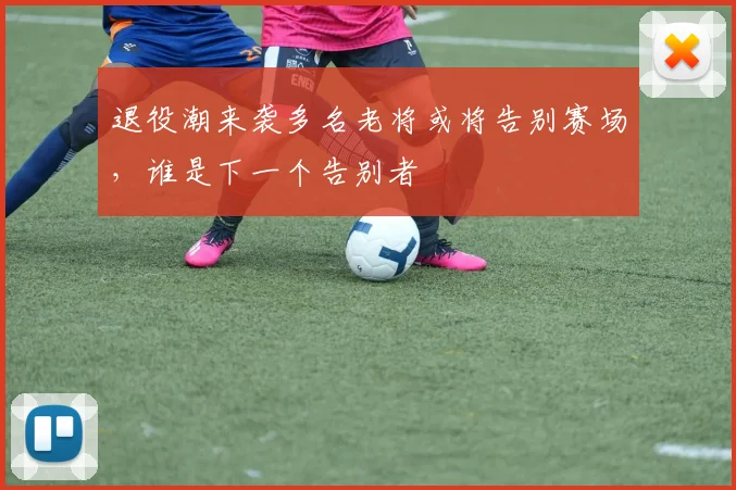 退役潮来袭多名老将或将告别赛场，谁是下一个告别者