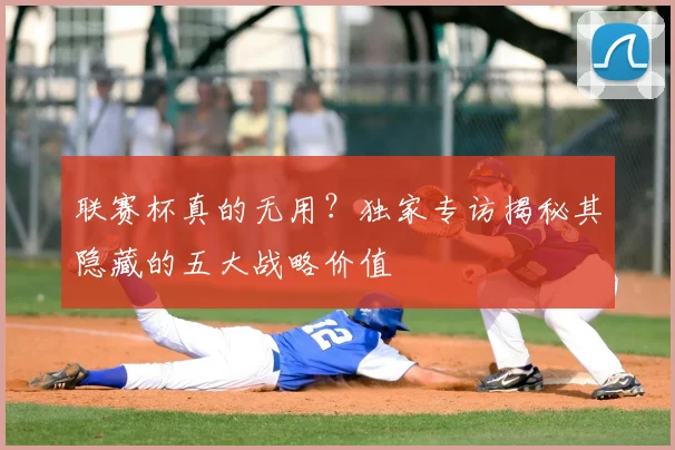 联赛杯真的无用?独家专访揭秘其隐藏的五大战略价值