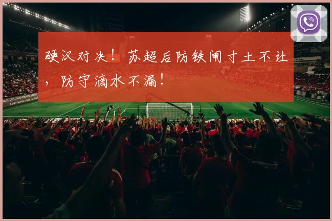 硬汉对决！苏超后防铁闸寸土不让，防守滴水不漏！