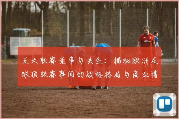 五大联赛竞争与共生：揭秘欧洲足球顶级赛事间的战略格局与商业博弈