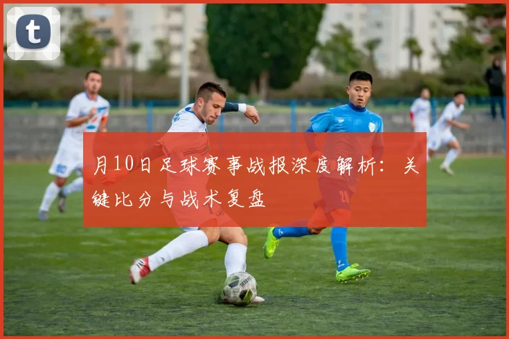 月10日足球赛事战报深度解析:关键比分与战术复盘