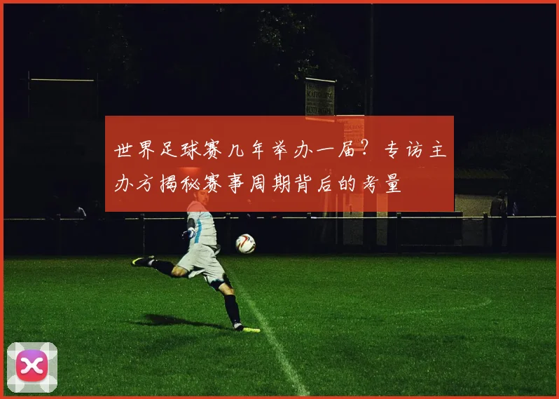 世界足球赛几年举办一届?专访主办方揭秘赛事周期背后的考量