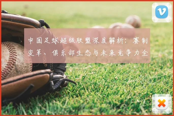 中国足球超级联盟深度解析:赛制变革、俱乐部生态与未来竞争力全景观察