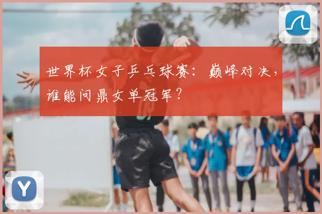 世界杯女子乒乓球赛：巅峰对决，谁能问鼎女单冠军？