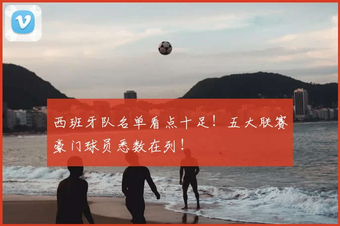 西班牙队名单看点十足！五大联赛豪门球员悉数在列！