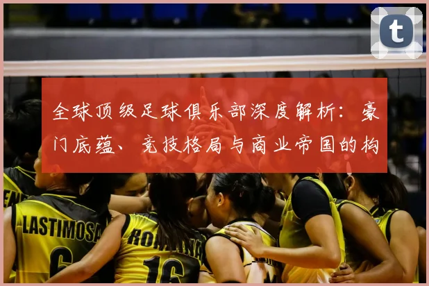 全球顶级足球俱乐部深度解析:豪门底蕴、竞技格局与商业帝国的构建