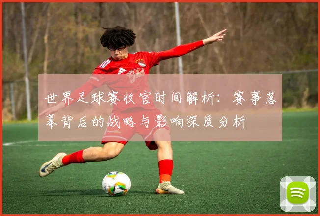 世界足球赛收官时间解析：赛事落幕背后的战略与影响深度分析