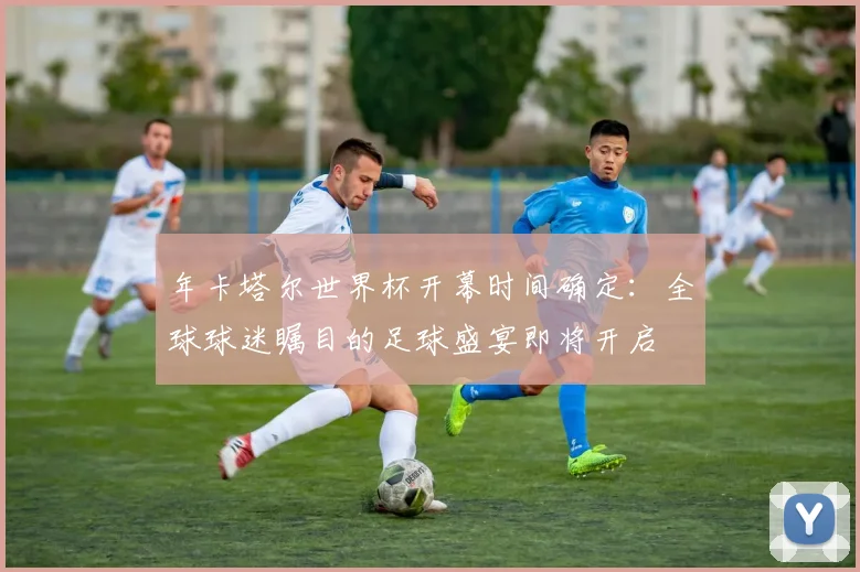 年卡塔尔世界杯开幕时间确定:全球球迷瞩目的足球盛宴即将开启