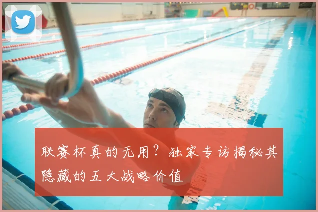 联赛杯真的无用？独家专访揭秘其隐藏的五大战略价值