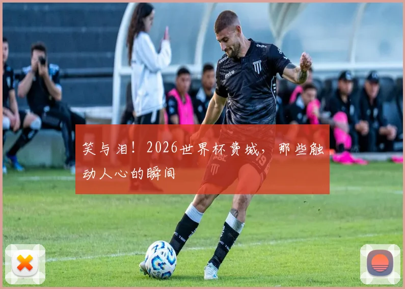 笑与泪！2026世界杯费城，那些触动人心的瞬间